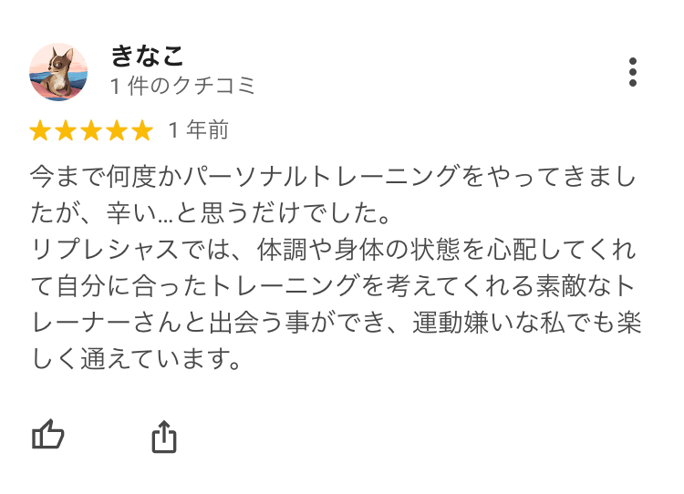 今まで何度かパーソナルトレーニングをやってきましたが、辛い…と思うだけでした。リプレシャスでは、体調や身体の状態を心配してくれて自分に合ったトレーニングを考えてくれる素敵なトレーナーさんと出会う事ができ、運動嫌いな私でも楽しく通えています。